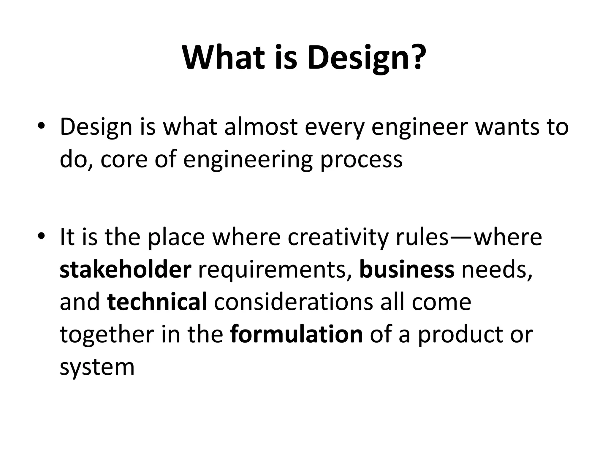 What is Design?
• Design is what almost every engineer wants to
do, core of engineering process
• It is the place where creativity rules—where
stakeholder requirements, business needs,
and technical considerations all come
together in the formulation of a product or
system
 
