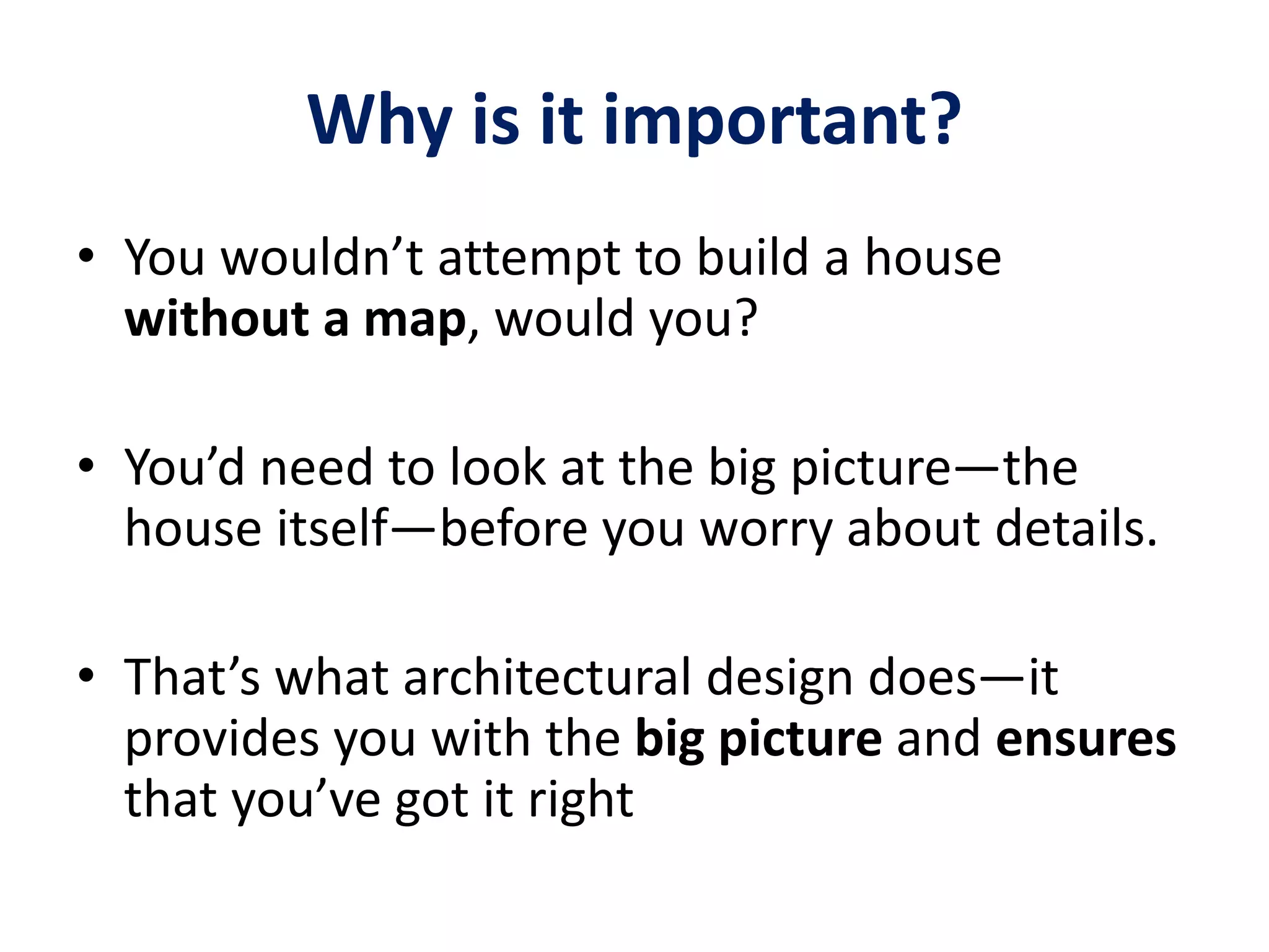 Why is it important?
• You wouldn’t attempt to build a house
without a map, would you?
• You’d need to look at the big picture—the
house itself—before you worry about details.
• That’s what architectural design does—it
provides you with the big picture and ensures
that you’ve got it right
 