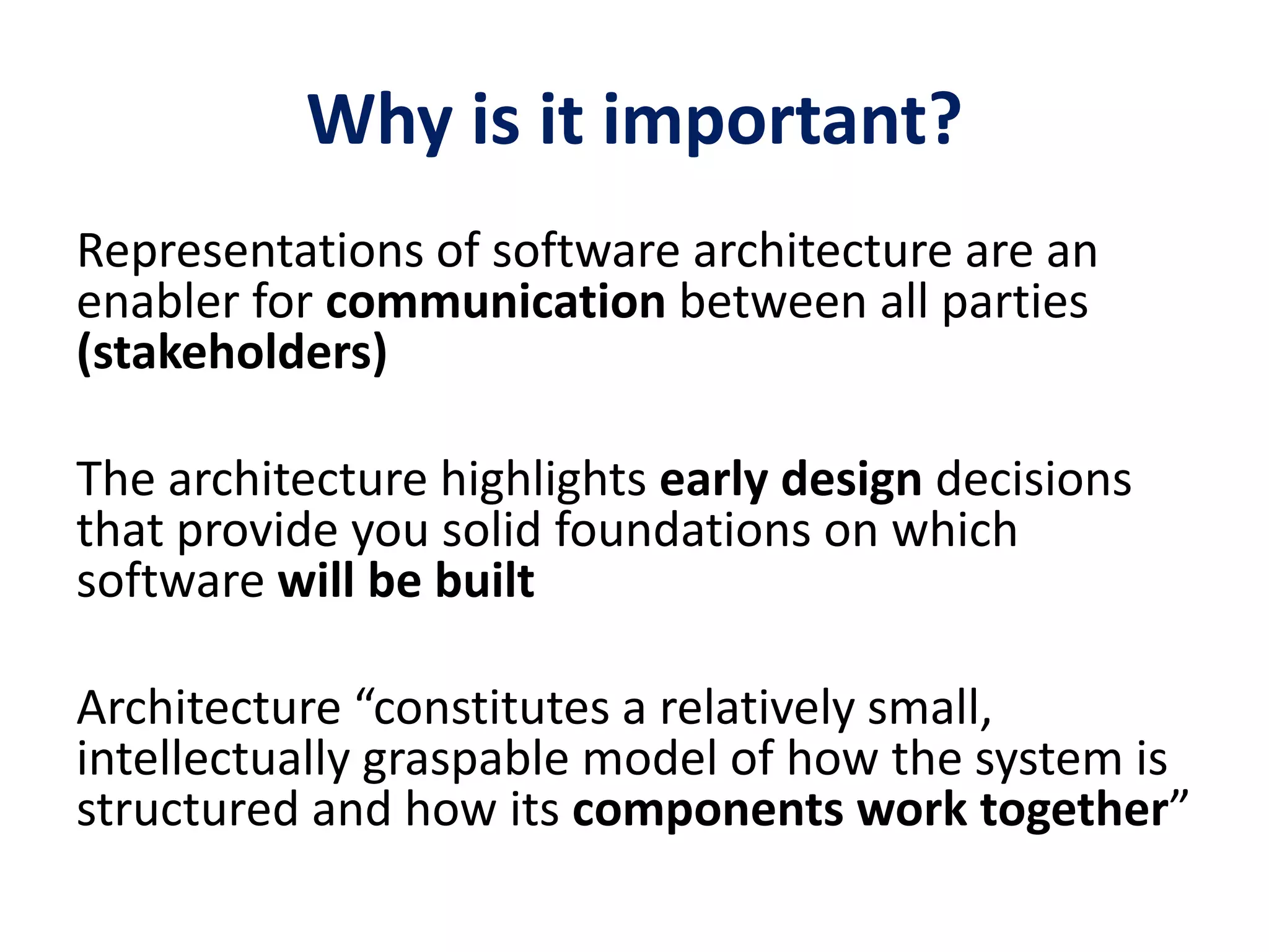 Why is it important?
Representations of software architecture are an
enabler for communication between all parties
(stakeholders)
The architecture highlights early design decisions
that provide you solid foundations on which
software will be built
Architecture “constitutes a relatively small,
intellectually graspable model of how the system is
structured and how its components work together”
 