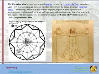 Zaqaziq University
Faculty of Engineering
Architecture Department
The Vitruvian Man is a world-renowned drawing created by Leonardo da Vinci around the
year 1487.It is accompanied by notes based on the work of the famed architect, Vitruvius
Pollio. The drawing, which is in pen and ink on paper, depicts a male figure in two
superimposed positions with his arms and legs apart and simultaneously inscribed in a circle
and square. The drawing and text are sometimes called the Canon of Proportions or, less
often, Proportions of Man
 