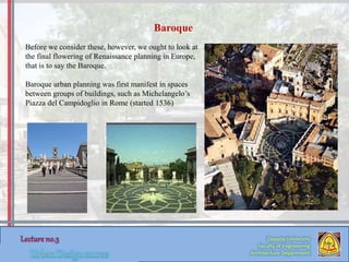 Zaqaziq University
Faculty of Engineering
Architecture Department
Before we consider these, however, we ought to look at
the final flowering of Renaissance planning in Europe,
that is to say the Baroque.
Baroque urban planning was first manifest in spaces
between groups of buildings, such as Michelangelo’s
Piazza del Campidoglio in Rome (started 1536)
Baroque
 