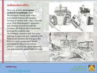 Zaqaziq University
Faculty of Engineering
Architecture Department
As Bacon shows (1967) :
there was already an irregular,
medieval Campidoglio when
Michelangelo started work with a
(castellated) Palazzo del Senatore
forming its eastern side—that is the side
away from Michelangelo’s approach—
and, slanting inwards towards the
Senatore, the Palazzo dei Conservatori
defining the southern side.
Michelangelo started to tidy this up by
defining an east/west axis, centred on the
Palazzo del Senatori. He then gave this
Palazzo a new, symmetrical façade
articulated by massive Corinthian
pilasters supported by a great basement,
and approached by grand flights of stairs.
 