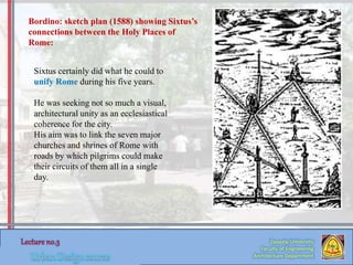 Zaqaziq University
Faculty of Engineering
Architecture Department
Sixtus certainly did what he could to
unify Rome during his five years.
He was seeking not so much a visual,
architectural unity as an ecclesiastical
coherence for the city.
His aim was to link the seven major
churches and shrines of Rome with
roads by which pilgrims could make
their circuits of them all in a single
day.
Bordino: sketch plan (1588) showing Sixtus’s
connections between the Holy Places of
Rome:
 