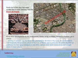 Zaqaziq University
Faculty of Engineering
Architecture Department
North-east of this they had made
another fan of roads radiating from the
Piazza del Popolo.
Given these developments by his predecessors, Sixtus, as his Architect, Domenico Fontana, put it
(1612):
…wishing to ease the way for those who, prompted by devotion or by vows, are accustomed to
visit frequently the most holy places of the City of Rome, and in particular the seven churches so
celebrated for their great indulgences and relics, opened many most commodious and straight
streets in many places,
 