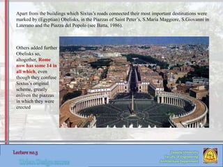 Zaqaziq University
Faculty of Engineering
Architecture Department
Apart from the buildings which Sixtus’s roads connected their most important destinations were
marked by (Egyptian) Obelisks, in the Piazzas of Saint Peter’s, S.Maria Maggiore, S.Giovanni in
Laterano and the Piazza del Popolo (see Batta, 1986).
Others added further
Obelisks so,
altogether, Rome
now has some 14 in
all which, even
though they confuse
Sixtus’s original
scheme, greatly
enliven the piazzas
in which they were
erected
 