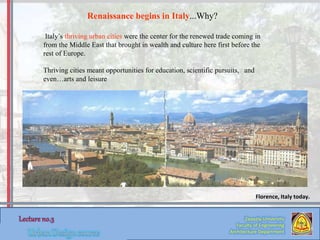Italy’s thriving urban cities were the center for the renewed trade coming in
from the Middle East that brought in wealth and culture here first before the
rest of Europe.
Thriving cities meant opportunities for education, scientific pursuits, and
even…arts and leisure
Florence, Italy today.
Renaissance begins in Italy...Why?
Zaqaziq University
Faculty of Engineering
Architecture Department
 