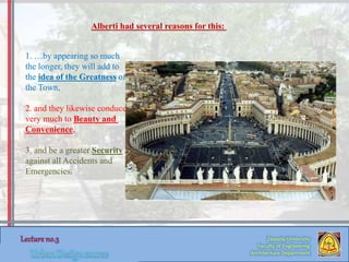 1. …by appearing so much
the longer, they will add to
the idea of the Greatness of
the Town,
2. and they likewise conduce
very much to Beauty and
Convenience,
3. and be a greater Security
against all Accidents and
Emergencies.
Alberti had several reasons for this:
Zaqaziq University
Faculty of Engineering
Architecture Department
 