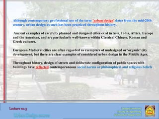 Zaqaziq University
Faculty of Engineering
Architecture Department
Although contemporary professional use of the term 'urban design' dates from the mid-20th
century, urban design as such has been practiced throughout history.
Ancient examples of carefully planned and designed cities exist in Asia, India, Africa, Europe
and the Americas, and are particularly well-known within Classical Chinese, Roman and
Greek cultures.
European Medieval cities are often regarded as exemplars of undesigned or 'organic' city
development, but there are clear examples of considered urban design in the Middle Ages.
Throughout history, design of streets and deliberate configuration of public spaces with
buildings have reflected contemporaneous social norms or philosophical and religious beliefs
 