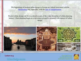 Zaqaziq University
Faculty of Engineering
Architecture Department
The beginnings of modern urban design in Europe are indeed associated with the
Renaissance but, especially, with the Age of Enlightenment.
Modern urban design can be considered as part of the wider discipline of urban planning.
Indeed, Urban planning began as a movement primarily occupied with matters of urban
design.
 