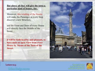 Zaqaziq University
Faculty of Engineering
Architecture Department
But above all they will give the town a
particular kind of beauty, for:
Moreover, this winding of the Streets
will make the Passenger at every Stop
discover a new Structure,
and the Front and Door of every House
will directly face the Middle of the
Street…
it will be both healthy and pleasant, to
have such an open View from every
House by Means of the Turn of the
Street.
 