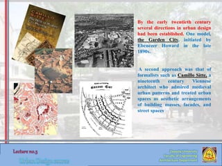 By the early twentieth century
several directions in urban design
had been established. One model,
the Garden City, initiated by
Ebenezer Howard in the late
1890s.
A second approach was that of
formalists such as Camillo Sitte, a
nineteenth century Viennese
architect who admired medieval
urban patterns and treated urban
spaces as aesthetic arrangements
of building masses, facades, and
street spaces
Zaqaziq University
Faculty of Engineering
Architecture Department
 