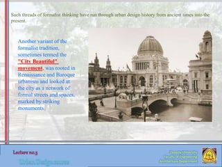 Such threads of formalist thinking have run through urban design history from ancient times into the
present.
Zaqaziq University
Faculty of Engineering
Architecture Department
Another variant of the
formalist tradition,
sometimes termed the
"City Beautiful"
movement, was rooted in
Renaissance and Baroque
urbanism and looked at
the city as a network of
formal streets and spaces,
marked by striking
monuments.
 