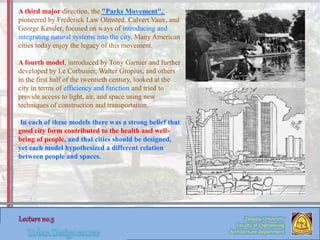 A third major direction, the "Parks Movement",
pioneered by Frederick Law Olmsted, Calvert Vaux, and
George Kessler, focused on ways of introducing and
integrating natural systems into the city. Many American
cities today enjoy the legacy of this movement.
A fourth model, introduced by Tony Garnier and further
developed by Le Corbusier, Walter Gropius, and others
in the first half of the twentieth century, looked at the
city in terms of efficiency and function and tried to
provide access to light, air, and space using new
techniques of construction and transportation.
In each of these models there was a strong belief that
good city form contributed to the health and well-
being of people, and that cities should be designed,
yet each model hypothesized a different relation
between people and spaces.
Zaqaziq University
Faculty of Engineering
Architecture Department
 