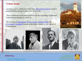 Zaqaziq University
Faculty of Engineering
Architecture Department
'Urban design'
was first used as a distinctive term when Harvard University hosted a
series of Urban Design Conferences from 1956 .
These conferences provided a platform for the launching of Harvard's
Urban Design program in 1959-60.
The writings of Jane Jacobs, Kevin Lynch, Gordon Cullen and
Christopher Alexander became authoritative works for the school of
Urban Design.
 