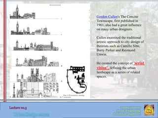Zaqaziq University
Faculty of Engineering
Architecture Department
Gordon Cullen's The Concise
Townscape, first published in
1961, also had a great influence
on many urban designers.
Cullen examined the traditional
artistic approach to city design of
theorists such as Camillo Sitte,
Barry Parker and Raymond
Unwin.
He created the concept of 'serial
vision', defining the urban
landscape as a series of related
spaces.
 