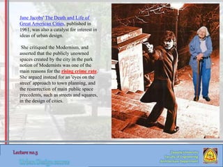 Zaqaziq University
Faculty of Engineering
Architecture Department
Jane Jacobs' The Death and Life of
Great American Cities, published in
1961, was also a catalyst for interest in
ideas of urban design.
She critiqued the Modernism, and
asserted that the publicly unowned
spaces created by the city in the park
notion of Modernists was one of the
main reasons for the rising crime rate.
She argued instead for an 'eyes on the
street' approach to town planning, and
the resurrection of main public space
precedents, such as streets and squares,
in the design of cities.
 