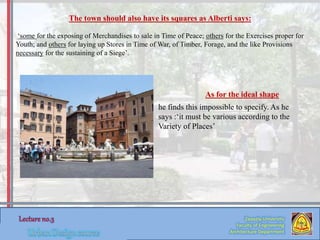 Zaqaziq University
Faculty of Engineering
Architecture Department
The town should also have its squares as Alberti says:
‘some for the exposing of Merchandises to sale in Time of Peace; others for the Exercises proper for
Youth; and others for laying up Stores in Time of War, of Timber, Forage, and the like Provisions
necessary for the sustaining of a Siege’.
As for the ideal shape
he finds this impossible to specify. As he
says :‘it must be various according to the
Variety of Places’
 