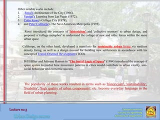 Zaqaziq University
Faculty of Engineering
Architecture Department
Other notable works include:
1. Rossi's Architecture of the City (1966),
2. Venturi’s Learning from Las Vegas (1972),
3. Colin Rowe's Collage City (1978),
4. and Peter Calthorpe's The Next American Metropolis (1993).
Rossi introduced the concepts of 'historicism' and 'collective memory' to urban design, and
proposed a 'collage metaphor' to understand the collage of new and older forms within the same
urban space.
Calthorpe, on the other hand, developed a manifesto for sustainable urban living via medium
density living, as well as a design manual for building new settlements in accordance with his
concept of Transit Oriented Development (TOD).
Bill Hillier and Julienne Hanson in "The Social Logic of Space" (1984) introduced the concept of
space syntax to predict how movement patterns in cities would contribute to urban vitality, anti-
social behaviour and economic success.
The popularity of these works resulted in terms such as 'historicism', 'sustainability',
'livability', 'high quality of urban components', etc. become everyday language in the
field of urban planning.
 