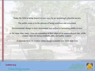 Zaqaziq University
Faculty of Engineering
Architecture Department
Today the field is being shaped in new ways by an increasingly pluralist society.
The public realm is in the process of being redefined and reinvented.
Environmental change is more incremental and subject to increasing public review.
At the same time, many cities are expanding at their edges at an unprecedented rate, while
central cities are losing residents, jobs, and public support.
A renewed focus on creative urban design is needed now more than ever.
 
