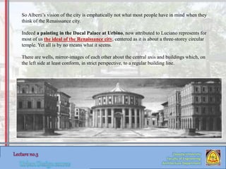 Zaqaziq University
Faculty of Engineering
Architecture Department
So Alberti’s vision of the city is emphatically not what most people have in mind when they
think of the Renaissance city.
Indeed a painting in the Ducal Palace at Urbino, now attributed to Luciano represents for
most of us the ideal of the Renaissance city, centered as it is about a three-storey circular
temple. Yet all is by no means what it seems.
There are wells, mirror-images of each other about the central axis and buildings which, on
the left side at least conform, in strict perspective, to a regular building line.
 