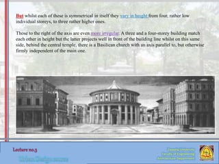 Zaqaziq University
Faculty of Engineering
Architecture Department
But whilst each of these is symmetrical in itself they vary in height from four, rather low
individual storeys, to three rather higher ones.
Those to the right of the axis are even more irregular. A three and a four-storey building match
each other in height but the latter projects well in front of the building line whilst on this same
side, behind the central temple, there is a Basilican church with an axis parallel to, but otherwise
firmly independent of the main one.
 