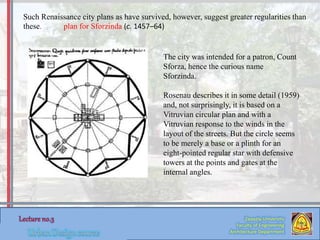 Zaqaziq University
Faculty of Engineering
Architecture Department
The city was intended for a patron, Count
Sforza, hence the curious name
Sforzinda.
Rosenau describes it in some detail (1959)
and, not surprisingly, it is based on a
Vitruvian circular plan and with a
Vitruvian response to the winds in the
layout of the streets. But the circle seems
to be merely a base or a plinth for an
eight-pointed regular star with defensive
towers at the points and gates at the
internal angles.
Such Renaissance city plans as have survived, however, suggest greater regularities than
these. plan for Sforzinda (c. 1457–64)
 