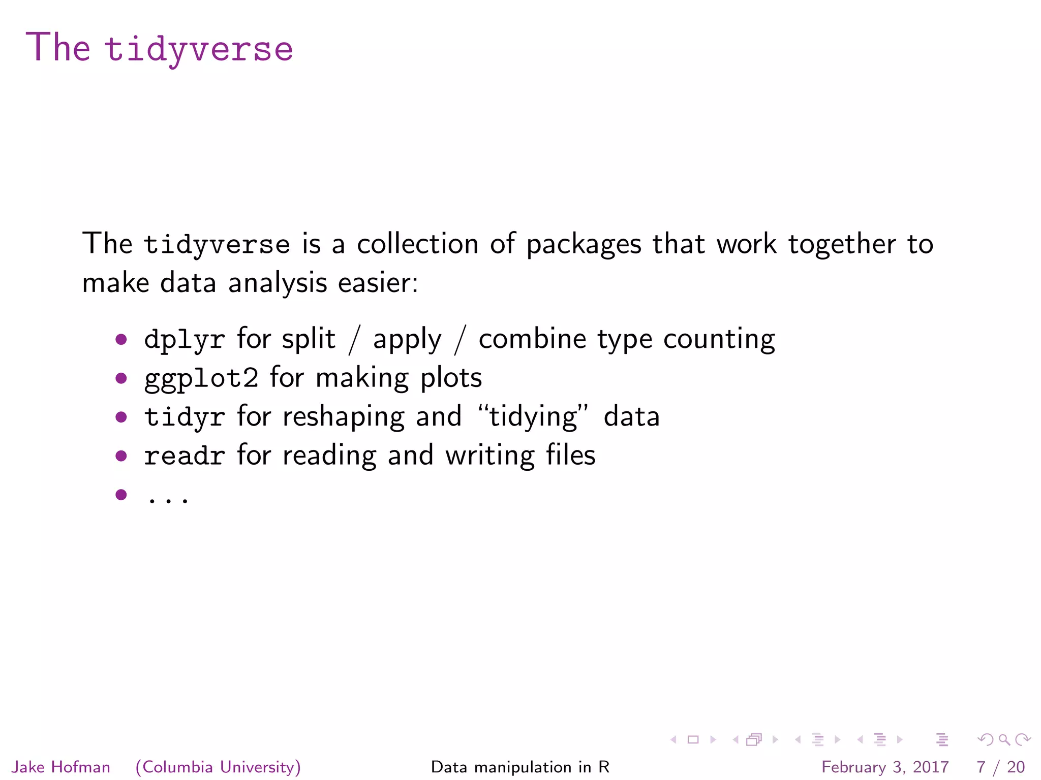 The tidyverse The tidyverse is a collection of packages that work together to make data analysis easier: • dplyr for split / apply / combine type counting • ggplot2 for making plots • tidyr for reshaping and “tidying” data • readr for reading and writing ﬁles • ... Jake Hofman (Columbia University) Data manipulation in R February 3, 2017 7 / 20 