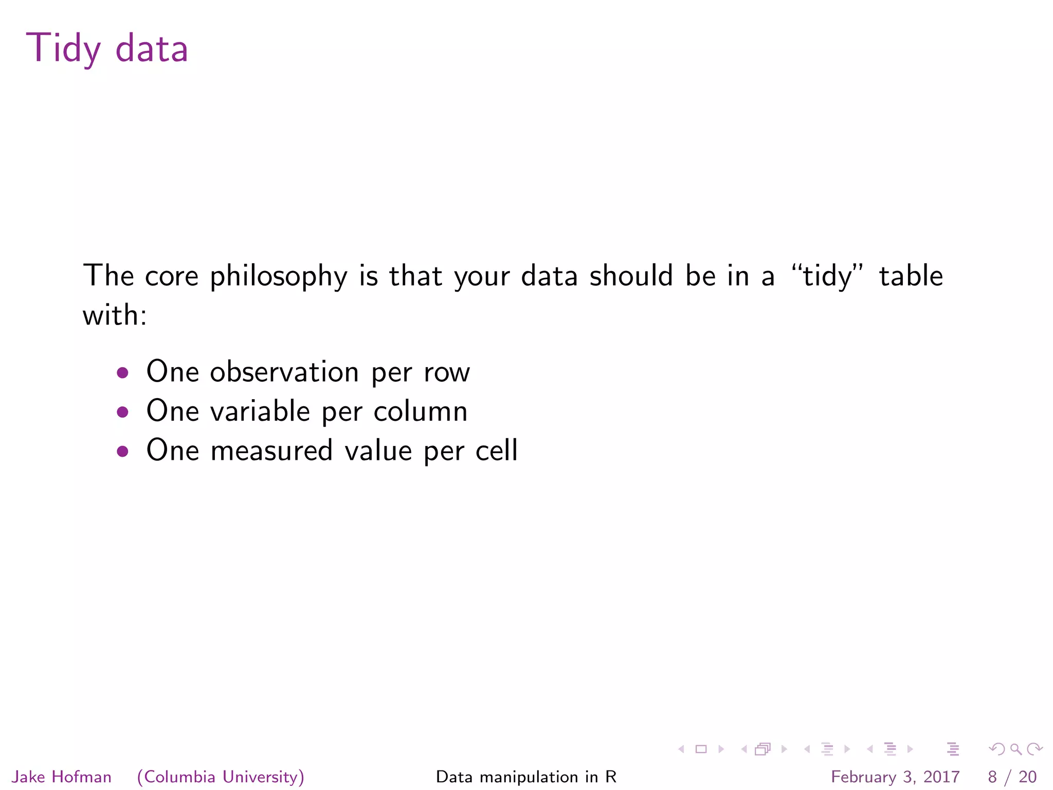 Tidy data The core philosophy is that your data should be in a “tidy” table with: • One observation per row • One variable per column • One measured value per cell Jake Hofman (Columbia University) Data manipulation in R February 3, 2017 8 / 20 