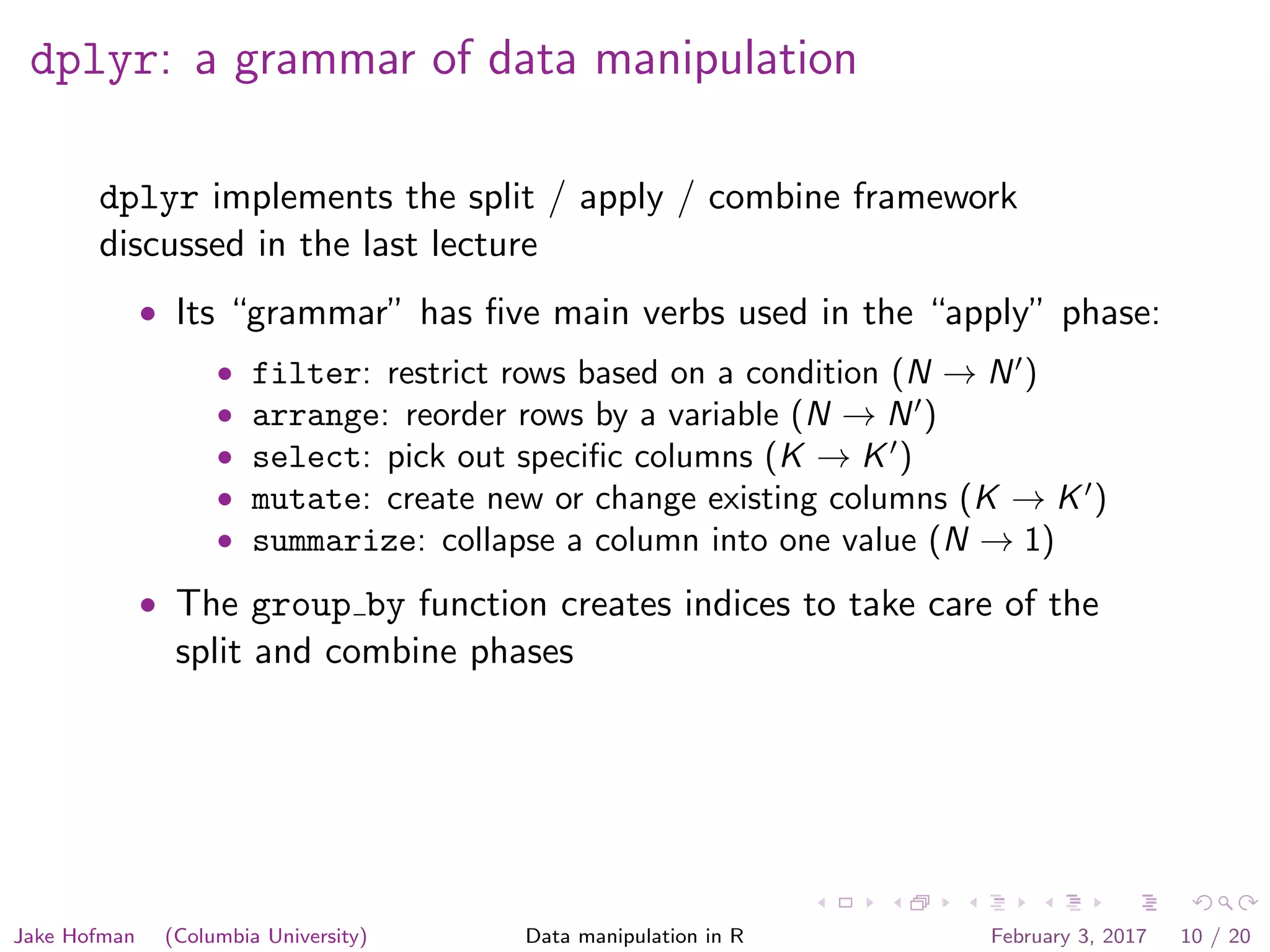 dplyr: a grammar of data manipulation dplyr implements the split / apply / combine framework discussed in the last lecture • Its “grammar” has ﬁve main verbs used in the “apply” phase: • filter: restrict rows based on a condition (N → N ) • arrange: reorder rows by a variable (N → N ) • select: pick out speciﬁc columns (K → K ) • mutate: create new or change existing columns (K → K ) • summarize: collapse a column into one value (N → 1) • The group by function creates indices to take care of the split and combine phases Jake Hofman (Columbia University) Data manipulation in R February 3, 2017 10 / 20 