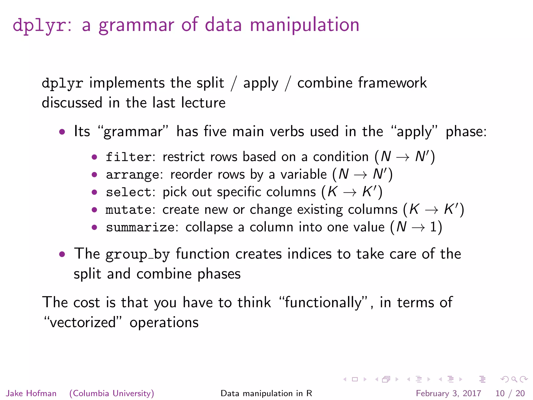dplyr: a grammar of data manipulation dplyr implements the split / apply / combine framework discussed in the last lecture • Its “grammar” has ﬁve main verbs used in the “apply” phase: • filter: restrict rows based on a condition (N → N ) • arrange: reorder rows by a variable (N → N ) • select: pick out speciﬁc columns (K → K ) • mutate: create new or change existing columns (K → K ) • summarize: collapse a column into one value (N → 1) • The group by function creates indices to take care of the split and combine phases The cost is that you have to think “functionally”, in terms of “vectorized” operations Jake Hofman (Columbia University) Data manipulation in R February 3, 2017 10 / 20 