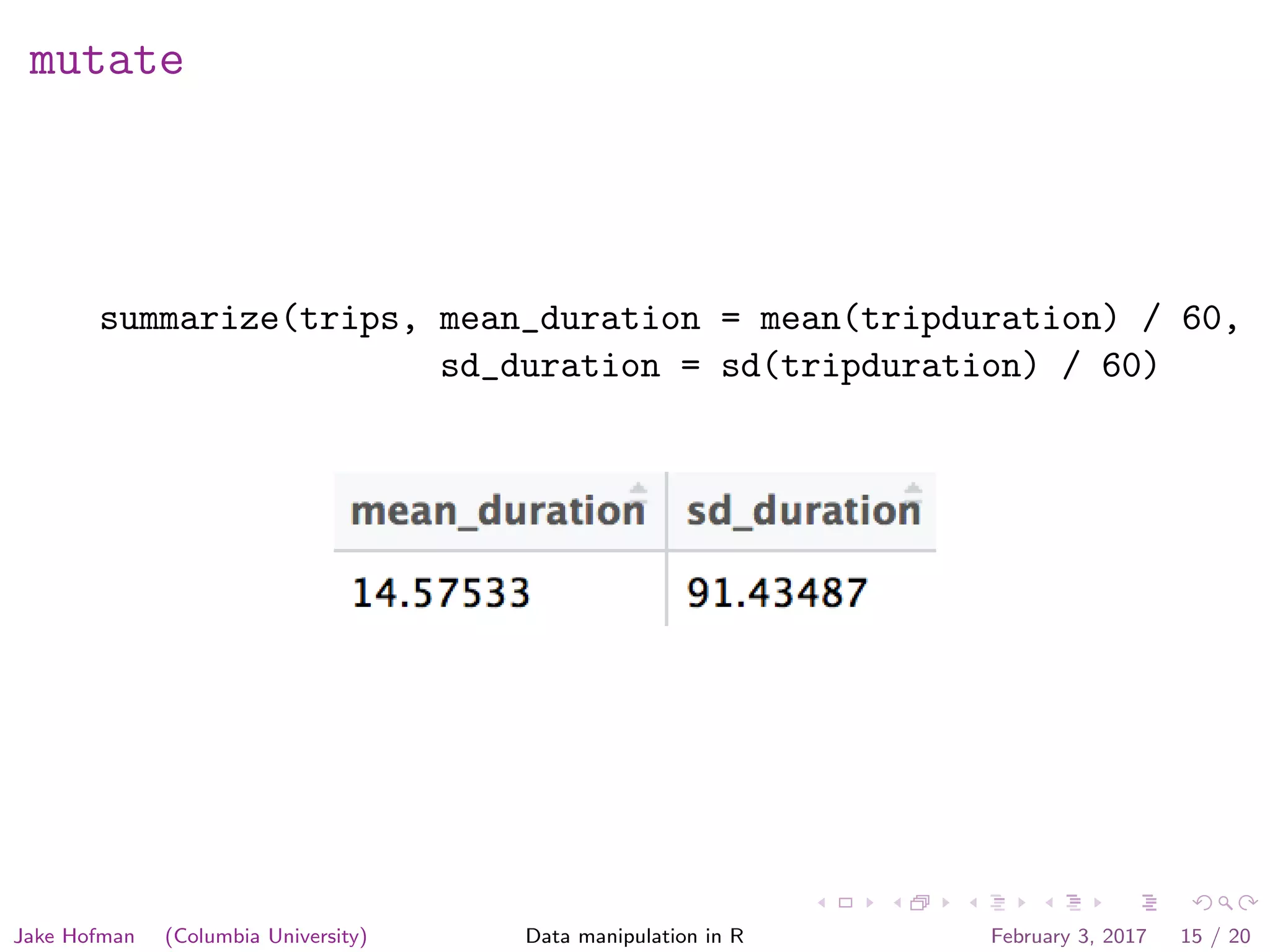 mutate summarize(trips, mean_duration = mean(tripduration) / 60, sd_duration = sd(tripduration) / 60) Jake Hofman (Columbia University) Data manipulation in R February 3, 2017 15 / 20 