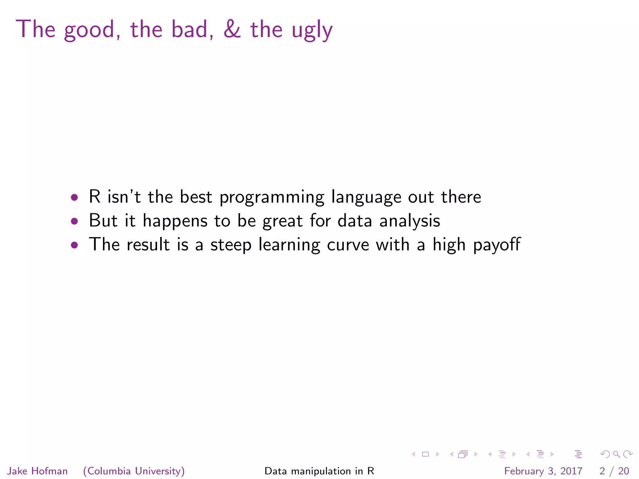 The good, the bad, & the ugly • R isn’t the best programming language out there • But it happens to be great for data analysis • The result is a steep learning curve with a high payoﬀ Jake Hofman (Columbia University) Data manipulation in R February 3, 2017 2 / 20 