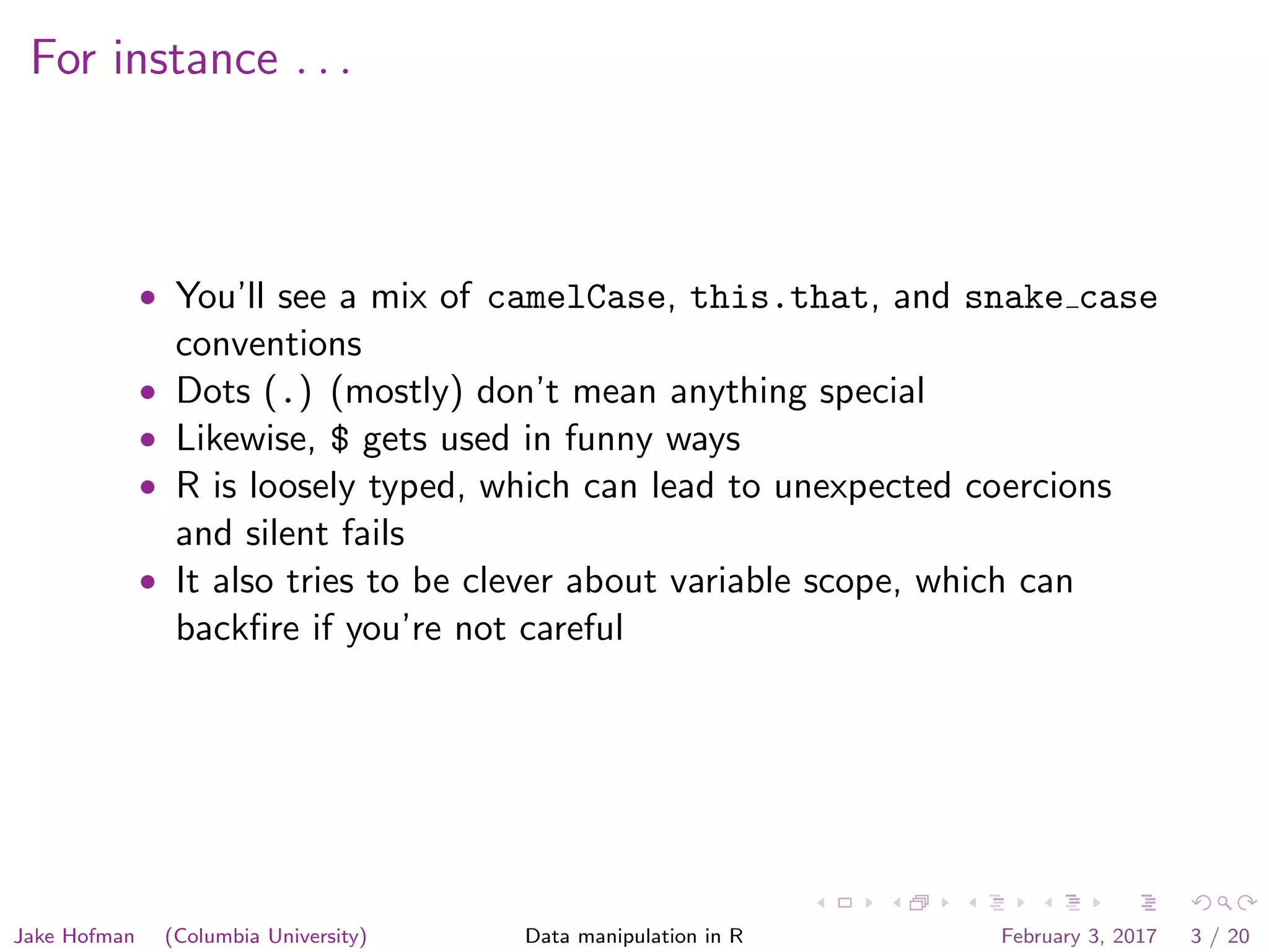 For instance . . . • You’ll see a mix of camelCase, this.that, and snake case conventions • Dots (.) (mostly) don’t mean anything special • Likewise, $ gets used in funny ways • R is loosely typed, which can lead to unexpected coercions and silent fails • It also tries to be clever about variable scope, which can backﬁre if you’re not careful Jake Hofman (Columbia University) Data manipulation in R February 3, 2017 3 / 20 