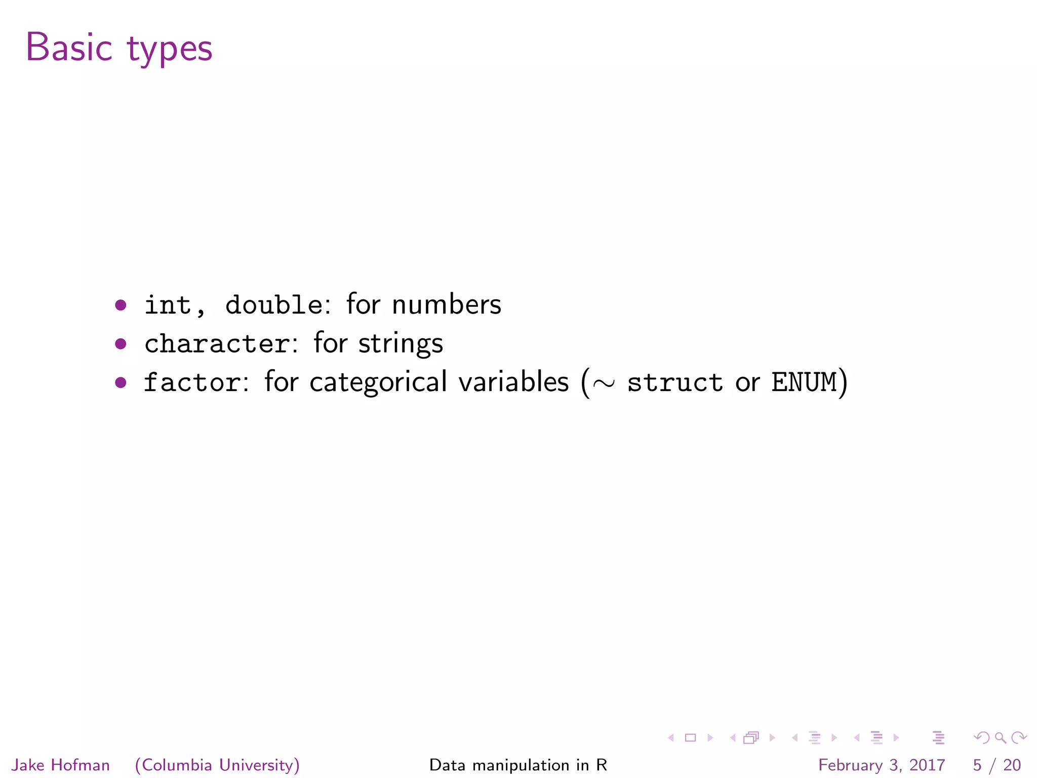 Basic types • int, double: for numbers • character: for strings • factor: for categorical variables (∼ struct or ENUM) Jake Hofman (Columbia University) Data manipulation in R February 3, 2017 5 / 20 