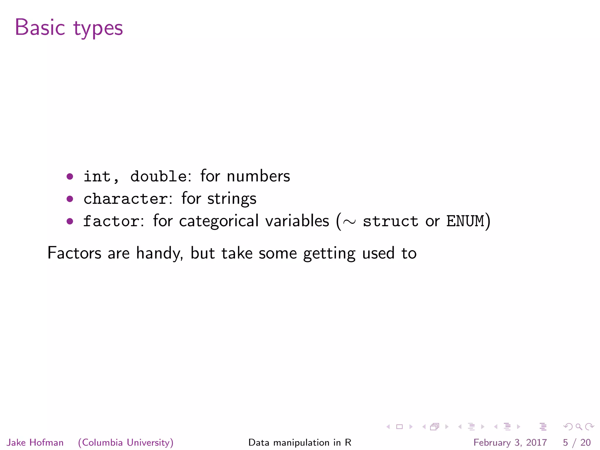 Basic types • int, double: for numbers • character: for strings • factor: for categorical variables (∼ struct or ENUM) Factors are handy, but take some getting used to Jake Hofman (Columbia University) Data manipulation in R February 3, 2017 5 / 20 