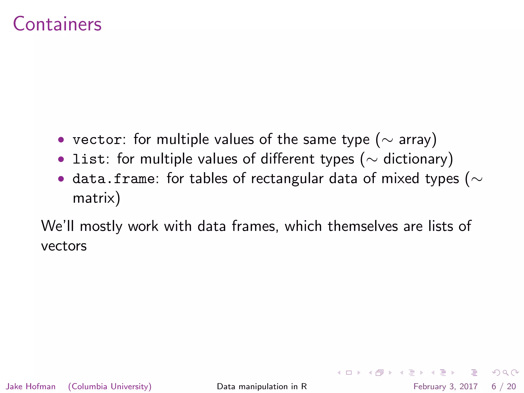 Containers • vector: for multiple values of the same type (∼ array) • list: for multiple values of diﬀerent types (∼ dictionary) • data.frame: for tables of rectangular data of mixed types (∼ matrix) We’ll mostly work with data frames, which themselves are lists of vectors Jake Hofman (Columbia University) Data manipulation in R February 3, 2017 6 / 20 
