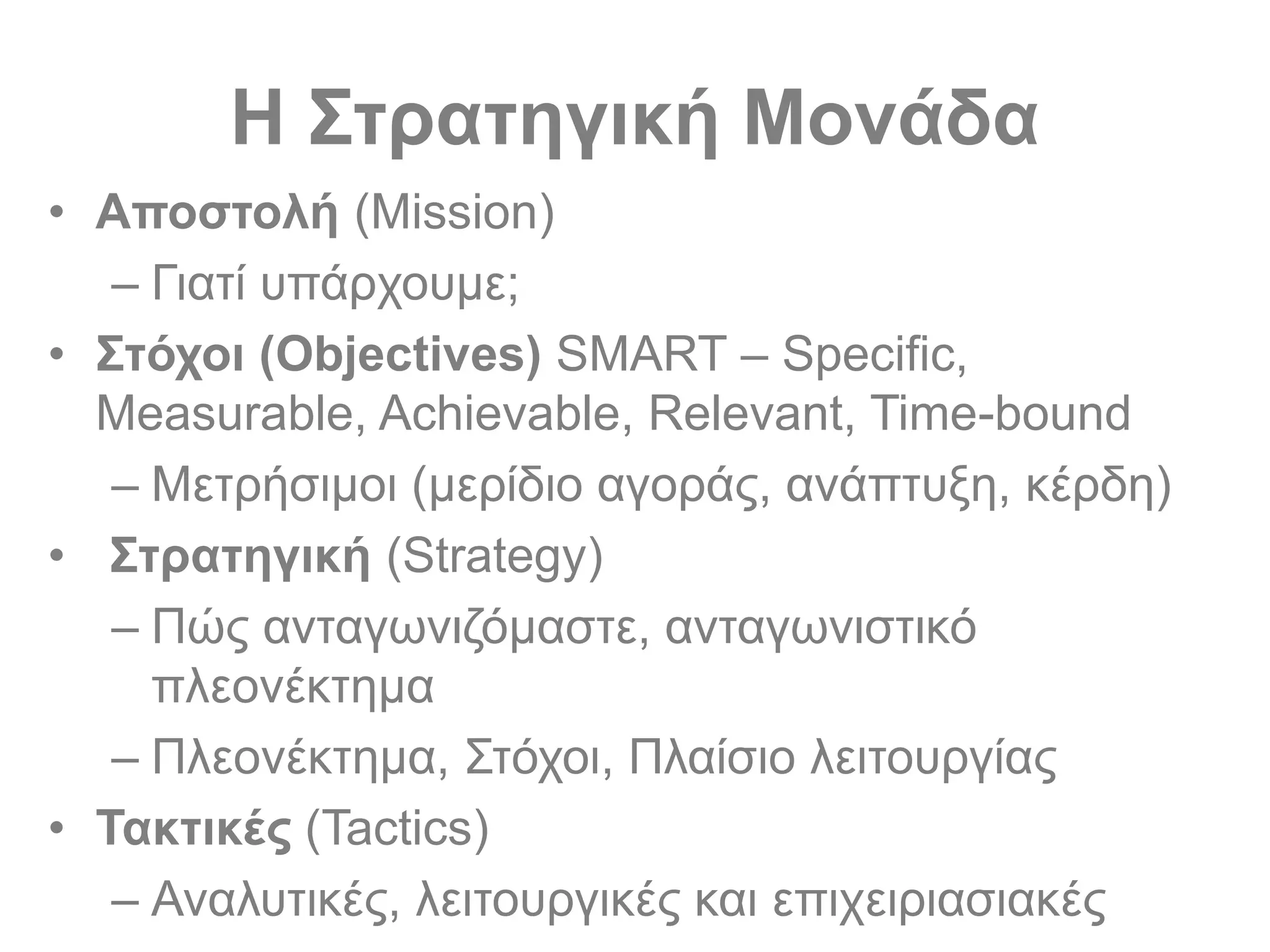 Η Στρατηγική Μονάδα
• Αποστολή (Mission)
– Γιατί υπάρχουμε;
• Στόχοι (Objectives) SMART – Specific,
Measurable, Achievable, Relevant, Time-bound
– Μετρήσιμοι (μερίδιο αγοράς, ανάπτυξη, κέρδη)
• Στρατηγική (Strategy)
– Πώς ανταγωνιζόμαστε, ανταγωνιστικό
πλεονέκτημα
– Πλεονέκτημα, Στόχοι, Πλαίσιο λειτουργίας
• Τακτικές (Tactics)
– Αναλυτικές, λειτουργικές και επιχειριασιακές
 