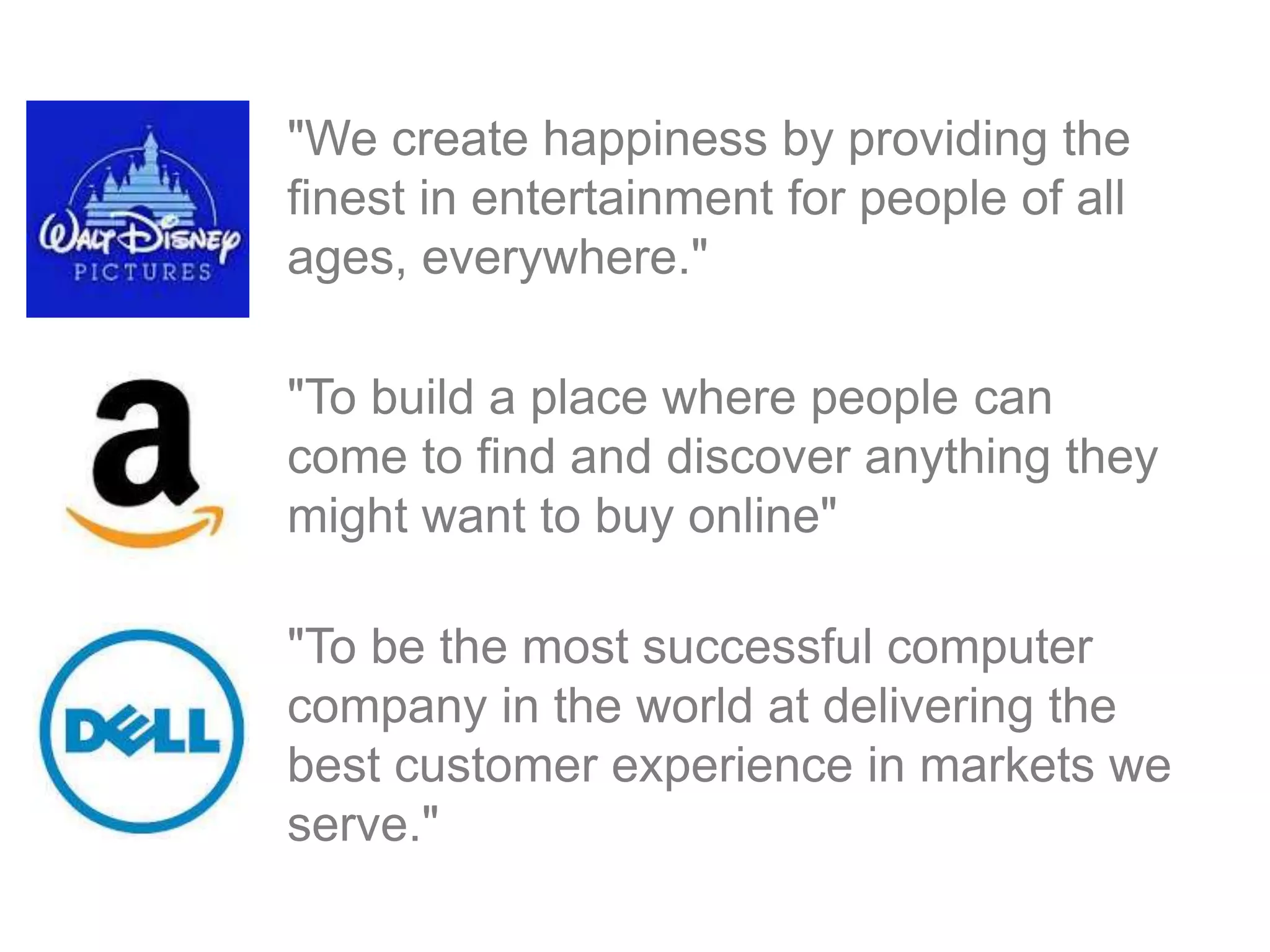 "We create happiness by providing the
finest in entertainment for people of all
ages, everywhere."
"To build a place where people can
come to find and discover anything they
might want to buy online"
"To be the most successful computer
company in the world at delivering the
best customer experience in markets we
serve."
 