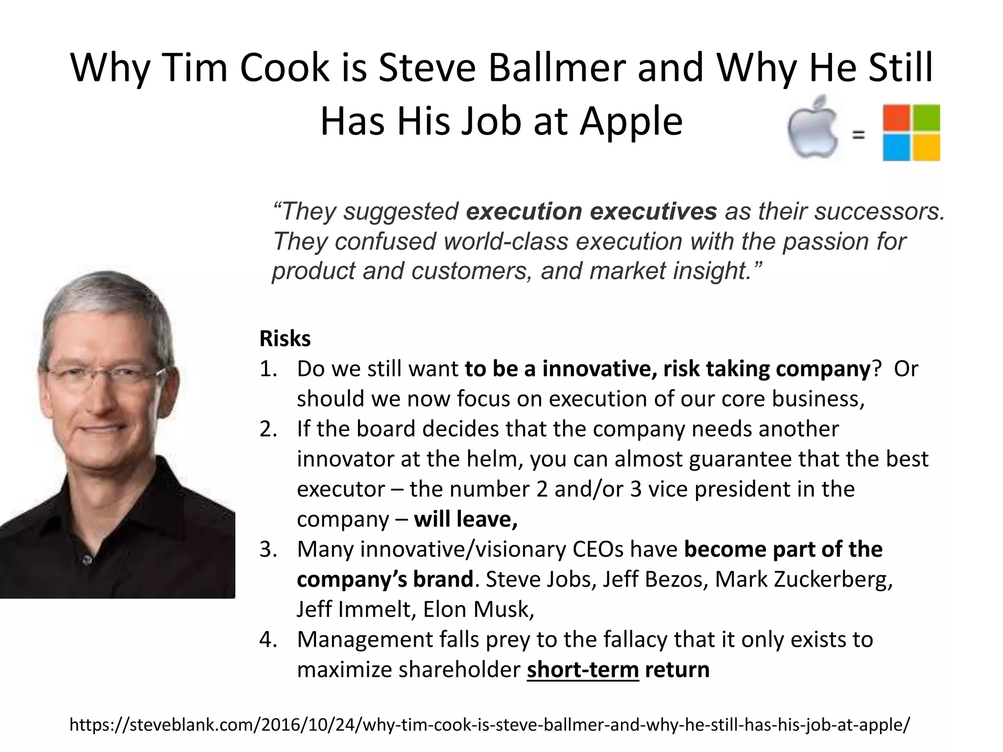 Why Tim Cook is Steve Ballmer and Why He Still
Has His Job at Apple
https://steveblank.com/2016/10/24/why-tim-cook-is-steve-ballmer-and-why-he-still-has-his-job-at-apple/
“They suggested execution executives as their successors.
They confused world-class execution with the passion for
product and customers, and market insight.”
Risks
1. Do we still want to be a innovative, risk taking company? Or
should we now focus on execution of our core business,
2. If the board decides that the company needs another
innovator at the helm, you can almost guarantee that the best
executor – the number 2 and/or 3 vice president in the
company – will leave,
3. Many innovative/visionary CEOs have become part of the
company’s brand. Steve Jobs, Jeff Bezos, Mark Zuckerberg,
Jeff Immelt, Elon Musk,
4. Management falls prey to the fallacy that it only exists to
maximize shareholder short-term return
 
