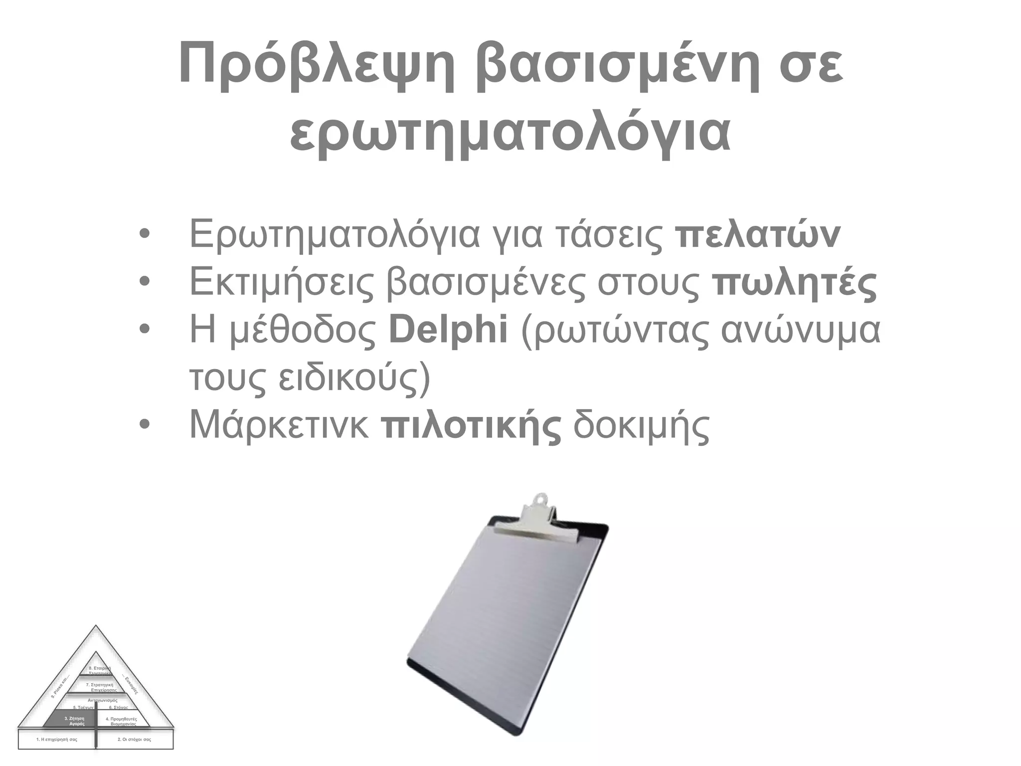Πρόβλεψη βασισμένη σε
ερωτηματολόγια
1. Η επιχείρησή σας 2. Οι στόχοι σας
3. Ζήτηση
Αγοράς
4. Προμηθευτές
Βιομηχανίας
Ανταγωνισμός
5. Τρέχων 6. Στόχος
7. Στρατηγική
Επιχείρησης
8. Εταιρική
Στρατηγική
• Ερωτηματολόγια για τάσεις πελατών
• Εκτιμήσεις βασισμένες στους πωλητές
• Η μέθοδος Delphi (ρωτώντας ανώνυμα
τους ειδικούς)
• Μάρκετινκ πιλοτικής δοκιμής
 