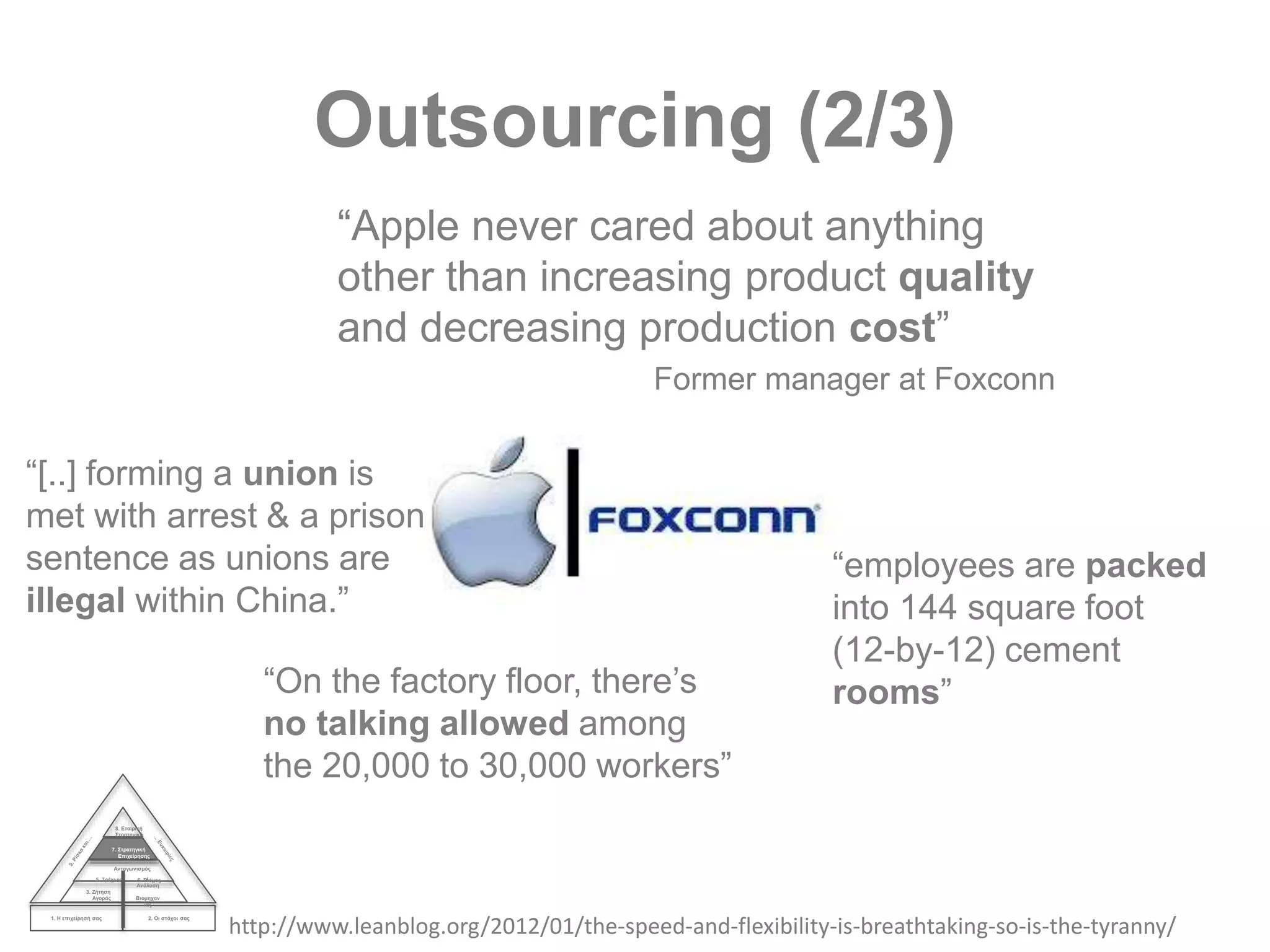 Outsourcing (2/3)
1. Η επιχείρησή σας 2. Οι στόχοι σας
3. Ζήτηση
Αγοράς
4.
Ανάλυση
Βιομηχαν
ίας
Ανταγωνισμός
5. Τρέχων 6. Στόχος
7. Στρατηγική
Επιχείρησης
8. Εταιρική
Στρατηγική
“Apple never cared about anything
other than increasing product quality
and decreasing production cost”
Former manager at Foxconn
http://www.leanblog.org/2012/01/the-speed-and-flexibility-is-breathtaking-so-is-the-tyranny/
“[..] forming a union is
met with arrest & a prison
sentence as unions are
illegal within China.”
“employees are packed
into 144 square foot
(12-by-12) cement
rooms”“On the factory floor, there’s
no talking allowed among
the 20,000 to 30,000 workers”
 