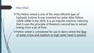 Pelton Wheel
The Pelton wheel is one of the most efficient type of
hydraulic turbine. It was invented by Lester Allan Pelton
(1829–1908) in the 1870. It is an impulse machine, meaning
that it uses the principle of Newton’s second law to extract
energy from a jet of fluid.
Pelton wheel is considered for use in dams where the flow
of water is low and medium to high water head is present.
 