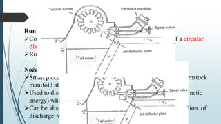 Construction of Pelton turbines
Runner:
Consists of series of buckets mounted on the periphery of a circular
disc
Rotates when high speed water jet strikes into the bucket
Nozzle:
Small piece of pipe tapered at one end and connected to the penstock
manifold at the other end
Used to discharge the jet of water at high speed (hence high kinetic
energy) which strikes the bucket to cause rotation
Can be dissembled or reassembled to suit for seasonal variation of
discharge when needed
 