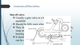 Construction of Pelton turbines
Shut off valves
 Usually a gate valve or a butterfly valve in turbine
manifold
 Should be fully open when the turbine operates
 They should be closed very slowly. If closed abruptly,
surge pressure created by high head can lead even to
bursting of pipes.
 It should not be used for flow regulation as the valve
can be damaged due to cavitation effects
 