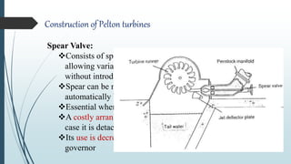 Construction of Pelton turbines
Spear Valve:
Consists of spear head arranged to move within the nozzle
allowing variation in effective orifice cross sectional area
without introducing energy losses
Spear can be moved either by turning a thread manually or
automatically by a mechanical speed governor
Essential when continuous flow regulation is required
A costly arrangement and also may block the penstock flow in
case it is detached accidentally when turbine is running
Its use is decreasing due to invention of ELC as speed
governor
 