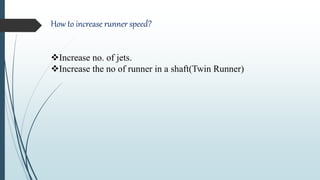 How to increase runner speed?
Increase no. of jets.
Increase the no of runner in a shaft(Twin Runner)
 