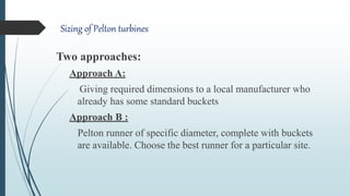 Sizing of Pelton turbines
Two approaches:
Approach A:
Giving required dimensions to a local manufacturer who
already has some standard buckets
Approach B :
Pelton runner of specific diameter, complete with buckets
are available. Choose the best runner for a particular site.
 