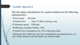 Example: Approach A
The site under consideration for a pelton turbine has the following
characteristics:
Gross head :90 meter
Turbine flow : from 75-200 l/s during a year
Alternator speed :1500 rpm
Efficiency of pelton Turbine : 80%
 friction loss in penstock to be 10% of the gross head
Taking part flow efficiency also into consideration recommend the no. of
jets, runner diameter and the bucket size (notch-width).
 