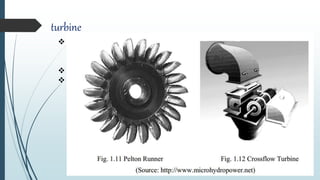 turbine
 Turbine is a hydro mechanical device that converts Potentio-kinetic energy
of water into mechanical energy which is supplied to generators for
electrical power generation.
 The turbine types widely used in MHP in Nepal are Pelton and cross flow.
 Cross-flow turbines are used at lower heads while the Pelton turbines are
used at higher heads.
 