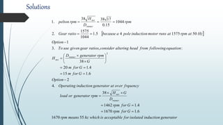 Solutions
 
generatorinductionisolatedforacceptableiswhichhzmeansrpm
Gforrpm
Gforrpm
D
GH
rpmgeneratororload
frquencyoveratgeneratorinductionOperating
Option
Gform
Gform
G
rpmgeneratorD
H
equationfollowingfromheadalteringconsiderratiosgeargivenuseTo
Option
HzatrpmatrunsmotorinductionpoleabecauseratioGear
rpm
D
H
rpmpelton
runner
net
runner
net
runner
net
551670
6.11670
4.11462
38
.4
2
6.115
4.120
38
:,.3
1
50157545.1
1044
1575
.2
1044
15.0
173838
.1
2



















 